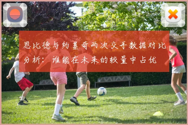 恩比德与约基奇两次交手数据对比分析：谁能在未来的较量中占优