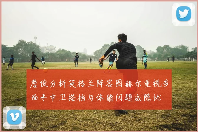 詹俊分析英格兰阵容图赫尔重视多面手中卫搭档与体能问题成隐忧