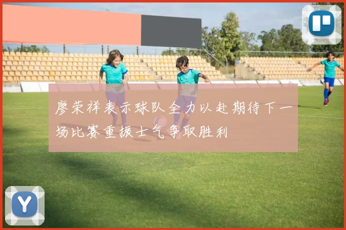 廖荣祥表示球队全力以赴期待下一场比赛重振士气争取胜利