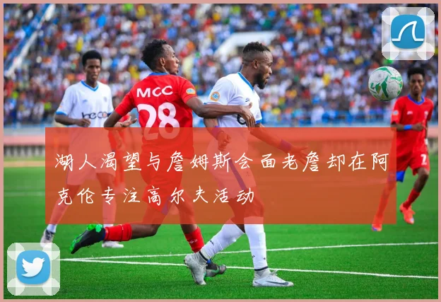 湖人渴望与詹姆斯会面老詹却在阿克伦专注高尔夫活动