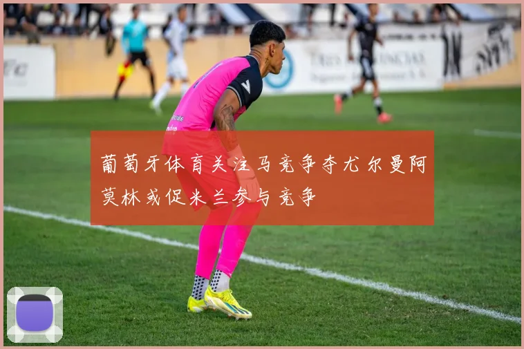 葡萄牙体育关注马竞争夺尤尔曼阿莫林或促米兰参与竞争