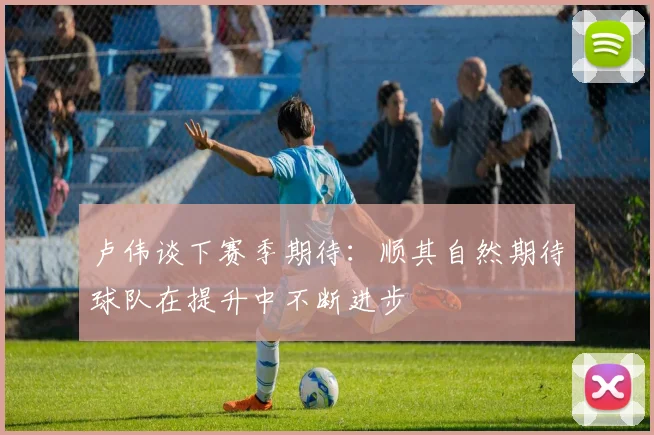 卢伟谈下赛季期待：顺其自然期待球队在提升中不断进步