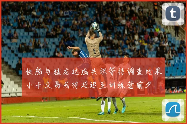 快船与猛龙达成共识等待调查结果小卡交易或将延迟至训练营前夕