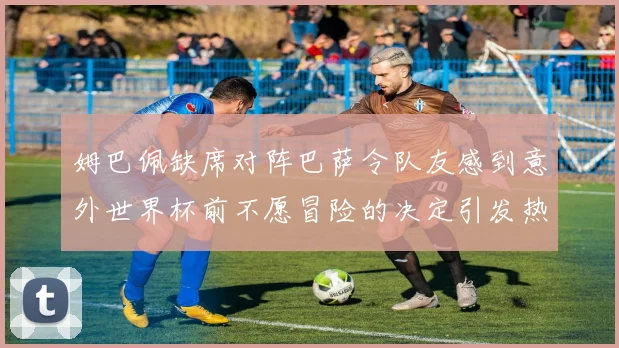 姆巴佩缺席对阵巴萨令队友感到意外世界杯前不愿冒险的决定引发热议