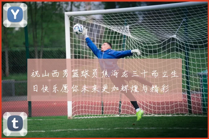 祝山西男篮球员焦海龙三十而立生日快乐愿你未来更加辉煌与精彩