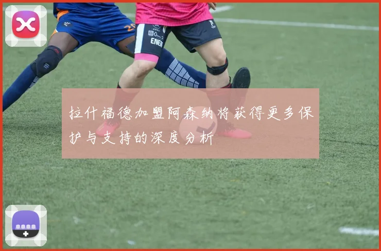 拉什福德加盟阿森纳将获得更多保护与支持的深度分析