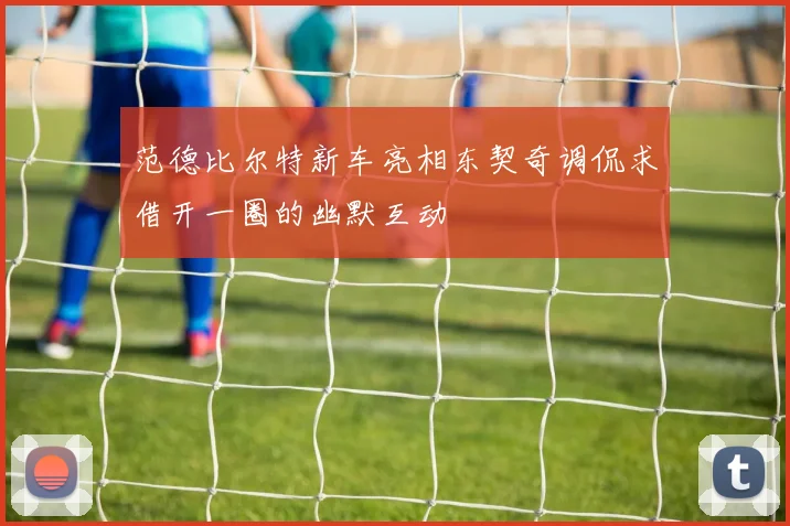 范德比尔特新车亮相东契奇调侃求借开一圈的幽默互动