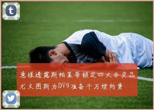 意媒透露斯帕莱蒂锁定四大非卖品尤文图斯为DV9准备千万续约费