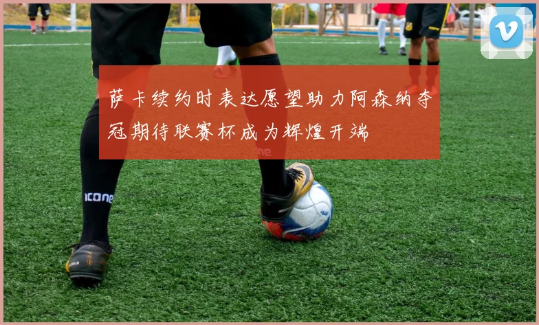 萨卡续约时表达愿望助力阿森纳夺冠期待联赛杯成为辉煌开端