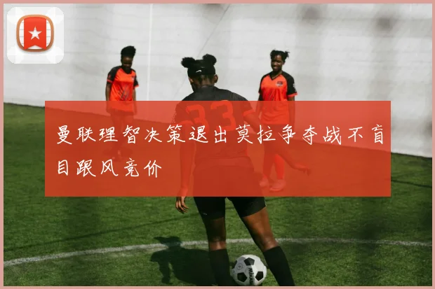 曼联理智决策退出莫拉争夺战不盲目跟风竞价