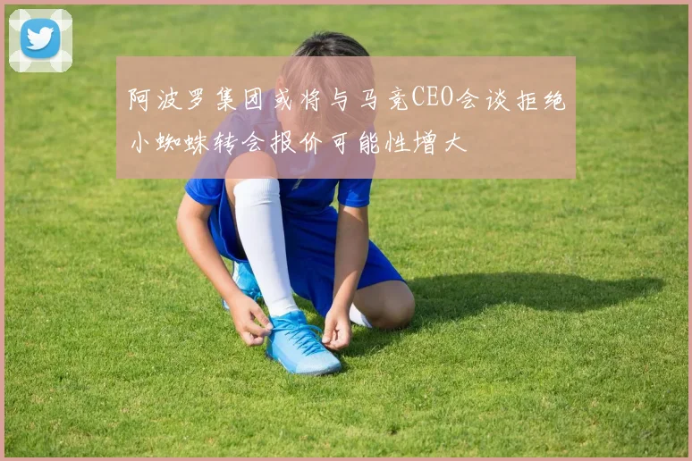 阿波罗集团或将与马竞CEO会谈拒绝小蜘蛛转会报价可能性增大