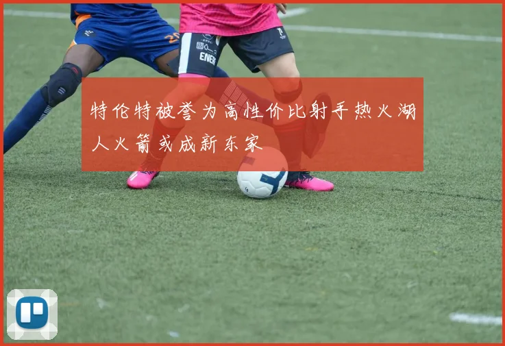 特伦特被誉为高性价比射手热火湖人火箭或成新东家