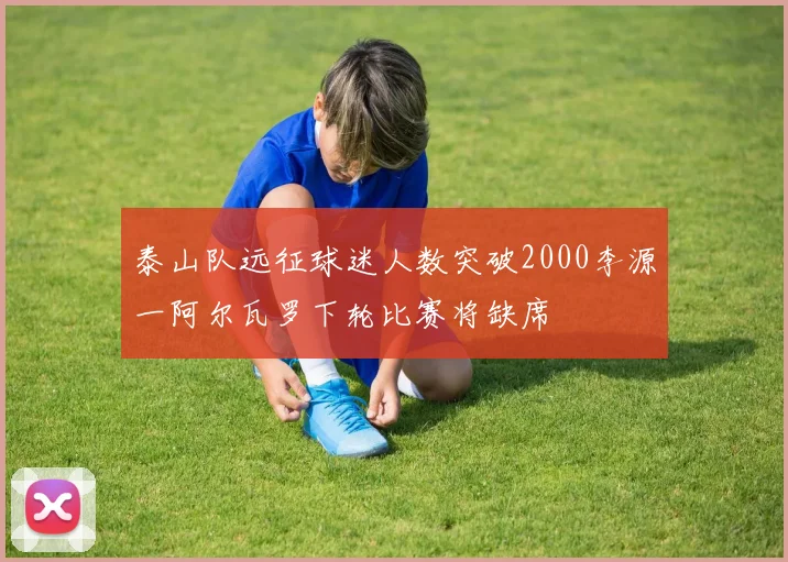 泰山队远征球迷人数突破2000李源一阿尔瓦罗下轮比赛将缺席