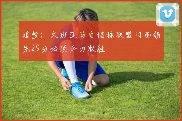 追梦：文班亚马自信称联盟门面领先29分必须全力取胜