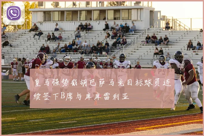 皇马强势截胡巴萨马竞目标球员连续签下B席与库库雷利亚