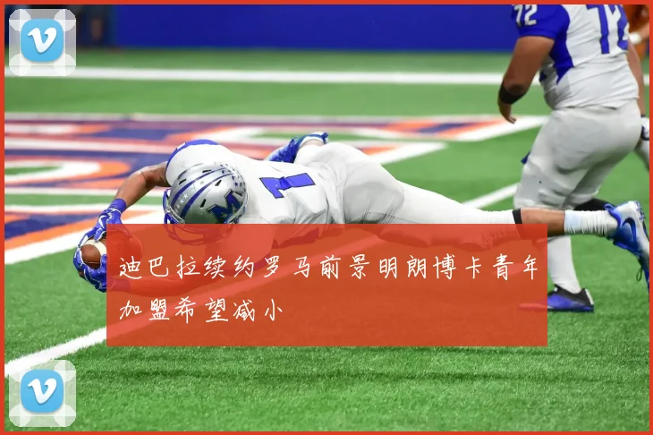 迪巴拉续约罗马前景明朗博卡青年加盟希望减小