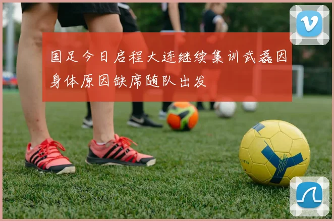 国足今日启程大连继续集训武磊因身体原因缺席随队出发