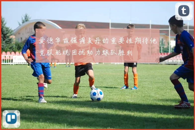 爱德华兹强调麦丹的重要性期待他克服犯规困扰助力球队胜利