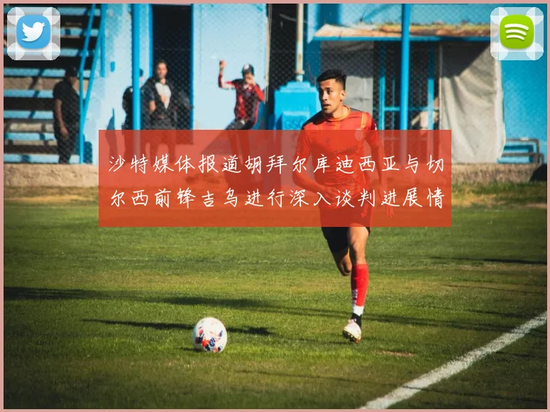 沙特媒体报道胡拜尔库迪西亚与切尔西前锋吉乌进行深入谈判进展情况