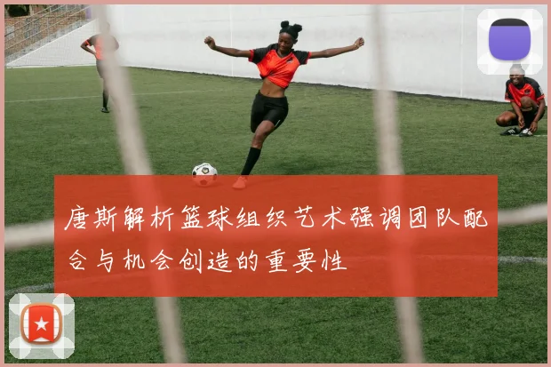 唐斯解析篮球组织艺术强调团队配合与机会创造的重要性