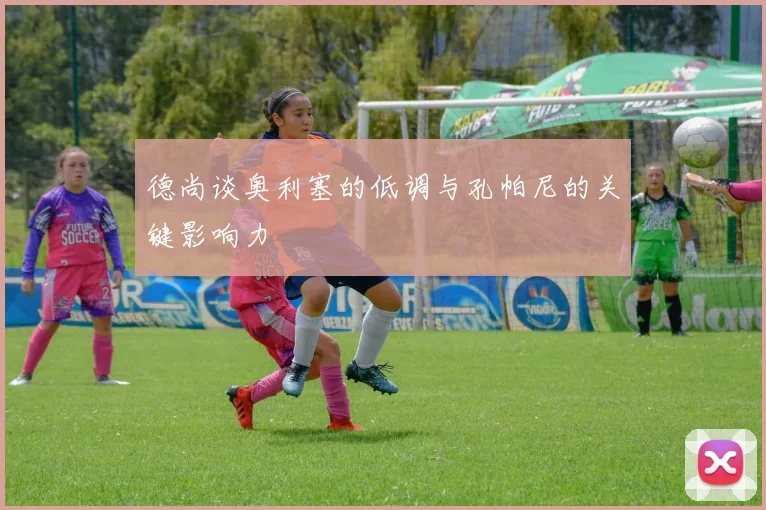 德尚谈奥利塞的低调与孔帕尼的关键影响力